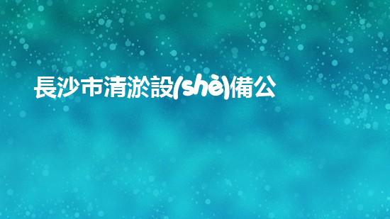 長沙市清淤設(shè)備公司：創(chuàng)新技術(shù)，解決城市難題！